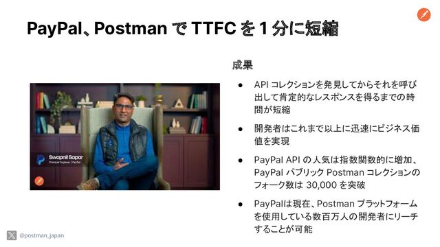 PayPal、Postman で TTFC を 1 分に短縮
@postman_japan
成果
● API コレクションを発見してからそれを呼び
出して肯定的なレスポンスを得るまでの時
間が短縮
● 開発者はこれまで以上に迅速にビジネス価
値を実現
● PayPal API の人気は指数関数的に増加、
PayPal パブリック Postman コレクションの
フォーク数は 30,000 を突破
● PayPalは現在、Postman プラットフォーム
を使用している数百万人の開発者にリーチ
することが可能
