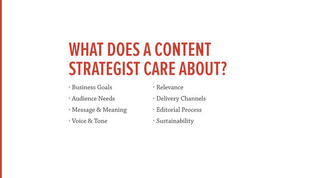 WHAT DOES A CONTENT
STRATEGIST CARE ABOUT?
‣ Business Goals
‣ Audience Needs
‣ Message & Meaning
‣ Voice & Tone
‣ Relevance
‣ Delivery Channels
‣ Editorial Process
‣ Sustainability
