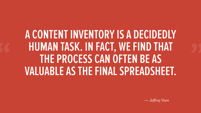 “
— Jeﬀrey Veen
A CONTENT INVENTORY IS A DECIDEDLY
HUMAN TASK. IN FACT, WE FIND THAT
THE PROCESS CAN OFTEN BE AS
VALUABLE AS THE FINAL SPREADSHEET.
