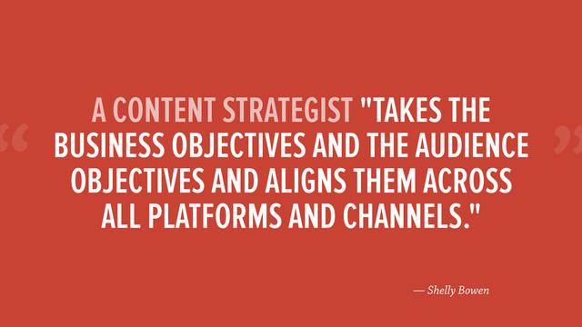 “
— Shelly Bowen
A CONTENT STRATEGIST "TAKES THE
BUSINESS OBJECTIVES AND THE AUDIENCE
OBJECTIVES AND ALIGNS THEM ACROSS
ALL PLATFORMS AND CHANNELS."
