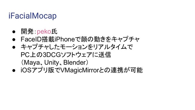iFacialMocap
● 開発：peko氏
● FaceID搭載iPhoneで顔の動きをキャプチャ
● キャプチャしたモーションをリアルタイムで
PC上の3DCGソフトウェアに送信
（Maya、Unity、Blender）
● iOSアプリ版でVMagicMirrorとの連携が可能
