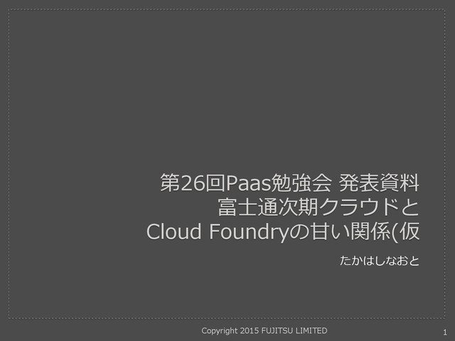 第26回Paas勉強会 発表資料
富士通次期クラウドと
Cloud Foundryの甘い関係(仮
たかはしなおと
Copyright 2015 FUJITSU LIMITED 1

