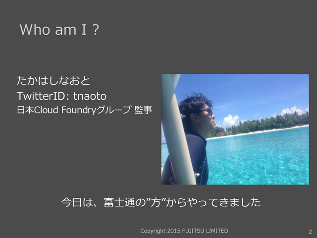 Who am I ?
たかはしなおと
TwitterID: tnaoto
日本Cloud Foundryグループ 監事
2
今日は、富士通の”方”からやってきました
Copyright 2015 FUJITSU LIMITED
