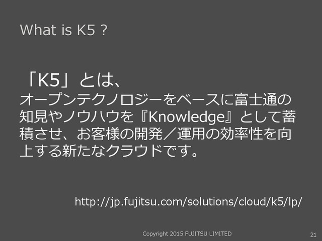 What is K5 ?
「K5」とは、
オープンテクノロジーをベースに富士通の
知見やノウハウを『Knowledge』として蓄
積させ、お客様の開発／運用の効率性を向
上する新たなクラウドです。
http://jp.fujitsu.com/solutions/cloud/k5/lp/
21
Copyright 2015 FUJITSU LIMITED
