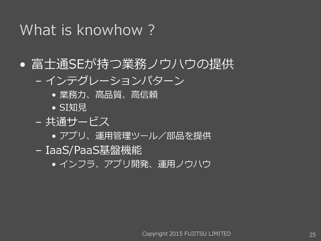 What is knowhow ?
• 富士通SEが持つ業務ノウハウの提供
– インテグレーションパターン
• 業務力、高品質、高信頼
• SI知見
– 共通サービス
• アプリ、運用管理ツール／部品を提供
– IaaS/PaaS基盤機能
• インフラ、アプリ開発、運用ノウハウ
25
Copyright 2015 FUJITSU LIMITED
