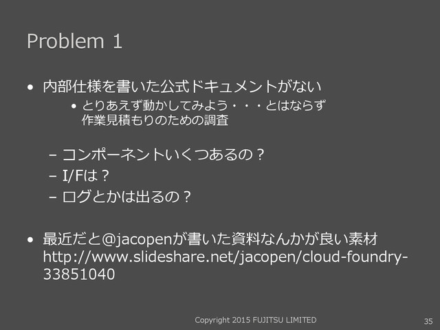 Problem 1
• 内部仕様を書いた公式ドキュメントがない
• とりあえず動かしてみよう・・・とはならず
作業見積もりのための調査
– コンポーネントいくつあるの？
– I/Fは？
– ログとかは出るの？
• 最近だと@jacopenが書いた資料なんかが良い素材
http://www.slideshare.net/jacopen/cloud-foundry-
33851040
35
Copyright 2015 FUJITSU LIMITED
