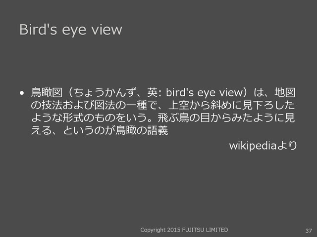 Bird's eye view
• 鳥瞰図（ちょうかんず、英: bird's eye view）は、地図
の技法および図法の一種で、上空から斜めに見下ろした
ような形式のものをいう。飛ぶ鳥の目からみたように見
える、というのが鳥瞰の語義
wikipediaより
37
Copyright 2015 FUJITSU LIMITED
