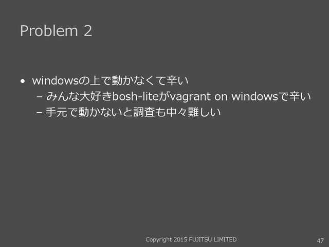 Problem 2
• windowsの上で動かなくて辛い
– みんな大好きbosh-liteがvagrant on windowsで辛い
– 手元で動かないと調査も中々難しい
47
Copyright 2015 FUJITSU LIMITED
