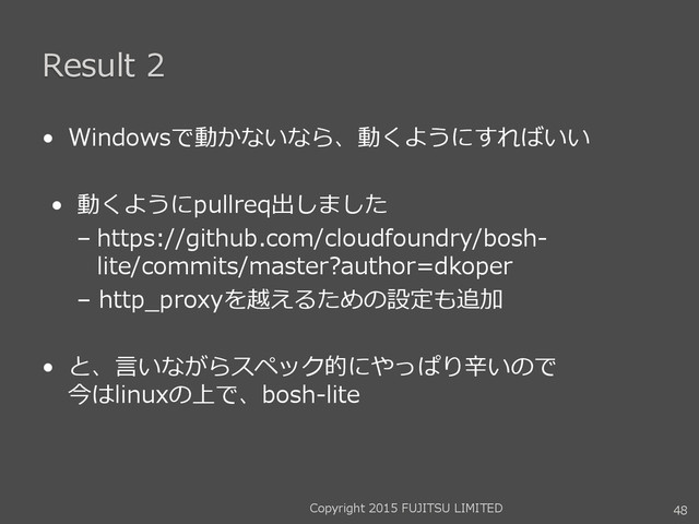Result 2
• Windowsで動かないなら、動くようにすればいい
• 動くようにpullreq出しました
– https://github.com/cloudfoundry/bosh-
lite/commits/master?author=dkoper
– http_proxyを越えるための設定も追加
• と、言いながらスペック的にやっぱり辛いので
今はlinuxの上で、bosh-lite
Copyright 2015 FUJITSU LIMITED 48
