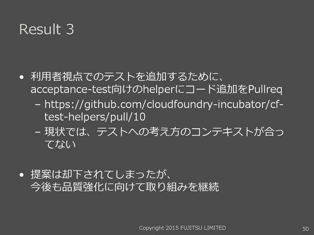 Result 3
• 利用者視点でのテストを追加するために、
acceptance-test向けのhelperにコード追加をPullreq
– https://github.com/cloudfoundry-incubator/cf-
test-helpers/pull/10
– 現状では、テストへの考え方のコンテキストが合っ
てない
• 提案は却下されてしまったが、
今後も品質強化に向けて取り組みを継続
Copyright 2015 FUJITSU LIMITED 50
