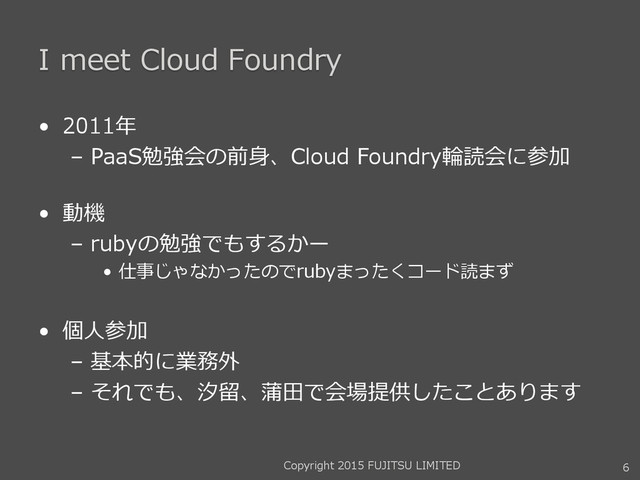 I meet Cloud Foundry
• 2011年
– PaaS勉強会の前身、Cloud Foundry輪読会に参加
• 動機
– rubyの勉強でもするかー
• 仕事じゃなかったのでrubyまったくコード読まず
• 個人参加
– 基本的に業務外
– それでも、汐留、蒲田で会場提供したことあります
6
Copyright 2015 FUJITSU LIMITED

