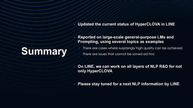 Summary
- Updated the current status of HyperCLOVA in LINE
- Reported on large-scale general-purpose LMs and
Prompting, using several topics as examples
- There are cases where surprisingly high quality can be achieved
- There are issues that cannot be solved ad hoc
- On LINE, we can work on all layers of NLP R&D for not
only HyperCLOVA
- Please stay tuned for a next NLP information by LINE
