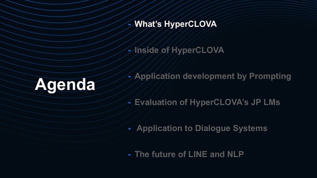Agenda
- What’s HyperCLOVA
- Inside of HyperCLOVA
- Application development by Prompting
- Evaluation of HyperCLOVA’s JP LMs
- Application to Dialogue Systems
- The future of LINE and NLP
