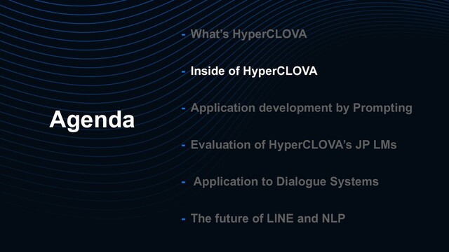 Agenda
- What’s HyperCLOVA
- Inside of HyperCLOVA
- Application development by Prompting
- Evaluation of HyperCLOVA’s JP LMs
- Application to Dialogue Systems
- The future of LINE and NLP
