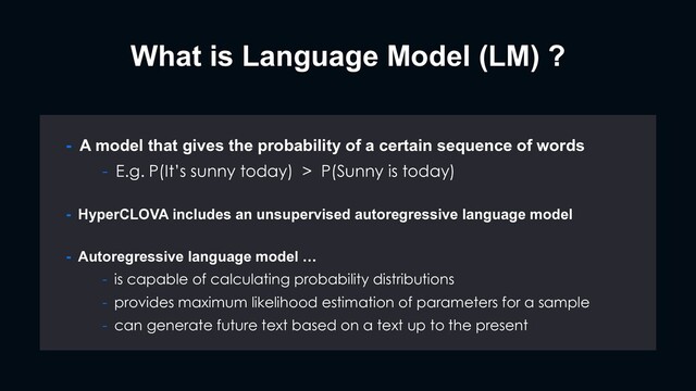What is Language Model (LM) ?
- HyperCLOVA includes an unsupervised autoregressive language model
- Autoregressive language model …
- is capable of calculating probability distributions
- provides maximum likelihood estimation of parameters for a sample
- can generate future text based on a text up to the present
- A model that gives the probability of a certain sequence of words
- E.g. P(It’s sunny today) > P(Sunny is today)
