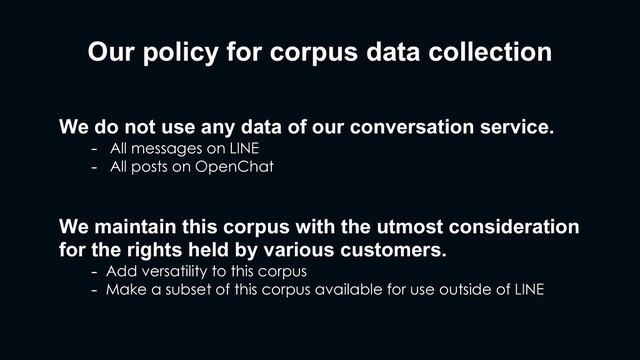 Our policy for corpus data collection
We do not use any data of our conversation service.
- All messages on LINE
- All posts on OpenChat
We maintain this corpus with the utmost consideration
for the rights held by various customers.
- Add versatility to this corpus
- Make a subset of this corpus available for use outside of LINE
