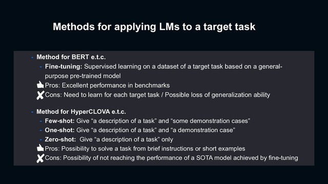 Methods for applying LMs to a target task
- Method for HyperCLOVA e.t.c.
- Few-shot: Give “a description of a task” and “some demonstration cases”
- One-shot: Give “a description of a task” and “a demonstration case”
- Zero-shot: Give “a description of a task” only
- Pros: Possibility to solve a task from brief instructions or short examples
- Cons: Possibility of not reaching the performance of a SOTA model achieved by fine-tuning
- Method for BERT e.t.c.
- Fine-tuning: Supervised learning on a dataset of a target task based on a general-
purpose pre-trained model
- Pros: Excellent performance in benchmarks
- Cons: Need to learn for each target task / Possible loss of generalization ability
