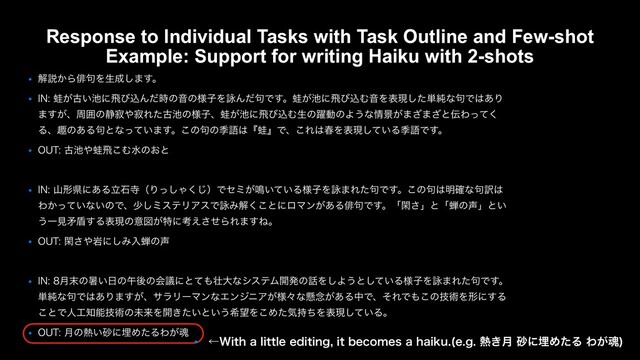 ● ղઆ͔Βആ۟Λੜ੒͠·͢ɻ
● */͕֝ݹ͍஑ʹඈͼࠐΜͩ࣌ͷԻͷ༷ࢠΛӵΜͩ۟Ͱ͢ɻ͕֝஑ʹඈͼࠐΉԻΛදݱͨ͠୯७ͳ۟Ͱ͸͋Γ
·͕͢ɺपғͷ੩ऐ΍ऐΕͨݹ஑ͷ༷ࢠɺ͕֝஑ʹඈͼࠐΉੜͷ༂ಈͷΑ͏ͳ৘ܠ͕·͟·͟ͱ఻Θͬͯ͘
Δɺझͷ͋Δ۟ͱͳ͍ͬͯ·͢ɻ͜ͷ۟ͷقޠ͸ʰ֝ʱͰɺ͜Ε͸य़Λදݱ͍ͯ͠ΔقޠͰ͢ɻ
● 065ݹ஑΍֝ඈ͜Ήਫͷ͓ͱ
● */ࢁܗݝʹ͋ΔཱੴࣉʢΓͬ͠Ό͘͡ʣͰηϛ͕໐͍͍ͯΔ༷ࢠΛӵ·Εͨ۟Ͱ͢ɻ͜ͷ۟͸໌֬ͳ۟༁͸
Θ͔͍ͬͯͳ͍ͷͰɺগ͠ϛεςϦΞεͰӵΈղ͘͜ͱʹϩϚϯ͕͋Δആ۟Ͱ͢ɻʮؓ͞ʯͱʮઊͷ੠ʯͱ͍
͏Ұݟໃ६͢Δදݱͷҙਤ͕ಛʹߟ͑ͤ͞ΒΕ·͢Ͷɻ
● 065ؓ͞΍ؠʹ͠Έೖઊͷ੠
● */݄຤ͷॵ͍೔ͷޕޙͷձٞʹͱͯ΋૖େͳγεςϜ։ൃͷ࿩Λ͠Α͏ͱ͍ͯ͠Δ༷ࢠΛӵ·Εͨ۟Ͱ͢ɻ
୯७ͳ۟Ͱ͸͋Γ·͕͢ɺαϥϦʔϚϯͳΤϯδχΞ͕༷ʑͳݒ೦͕͋ΔதͰɺͦΕͰ΋͜ͷٕज़Λܗʹ͢Δ
͜ͱͰਓ޻஌ೳٕज़ͷະདྷΛ։͖͍ͨͱ͍͏ر๬Λ͜Ίͨؾ࣋ͪΛදݱ͍ͯ͠Δɻ
● 065݄ͷ೤͍࠭ʹຒΊͨΔΘ͕ࠢ
● ˡ8JUIBMJUUMFFEJUJOHJUCFDPNFTBIBJLV FH೤͖݄࠭ʹຒΊͨΔΘ͕ࠢ

Response to Individual Tasks with Task Outline and Few-shot
Example: Support for writing Haiku with 2-shots
