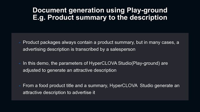 - Product packages always contain a product summary, but in many cases, a
advertising description is transcribed by a salesperson
- In this demo, the parameters of HyperCLOVA Studio(Play-ground) are
adjusted to generate an attractive description
- From a food product title and a summary, HyperCLOVA Studio generate an
attractive description to advertise it
Document generation using Play-ground
E.g. Product summary to the description
