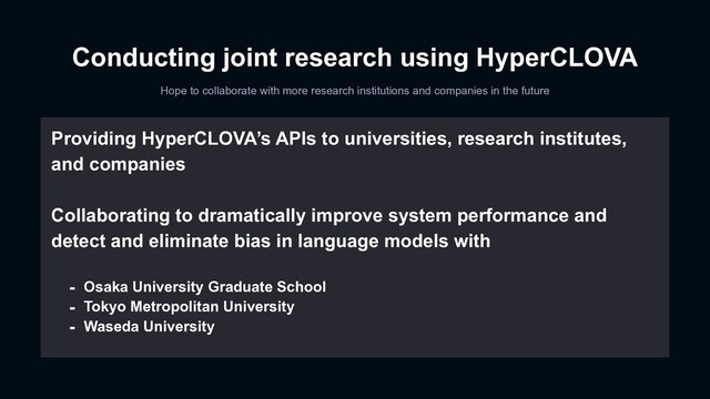 Conducting joint research using HyperCLOVA
Hope to collaborate with more research institutions and companies in the future
Providing HyperCLOVA’s APIs to universities, research institutes,
and companies
Collaborating to dramatically improve system performance and
detect and eliminate bias in language models with
- Osaka University Graduate School
- Tokyo Metropolitan University
- Waseda University
