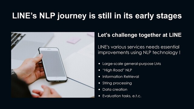 LINE’s NLP journey is still in its early stages
Let's challenge together at LINE
LINE's various services needs essential
improvements using NLP technology !
• Large-scale general-purpose LMs
• “High Road” NLP
• Information Retrieval
• String processing
• Data creation
• Evaluation tasks, e.t.c.
