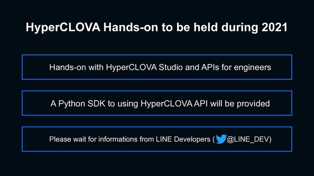 HyperCLOVA Hands-on to be held during 2021
Hands-on with HyperCLOVA Studio and APIs for engineers
Please wait for informations from LINE Developers ( @LINE_DEV)
A Python SDK to using HyperCLOVA API will be provided
