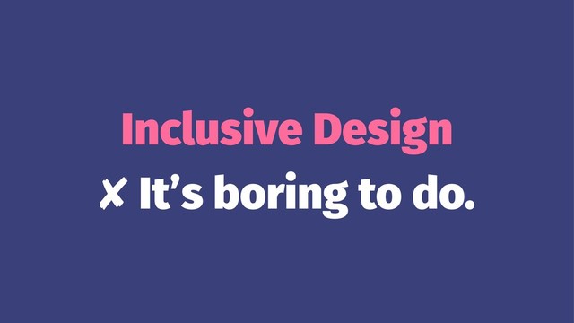 Inclusive Design
✘ It’s boring to do.
