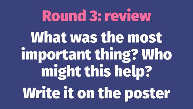 Round 3: review
What was the most
important thing? Who
might this help?
Write it on the poster
