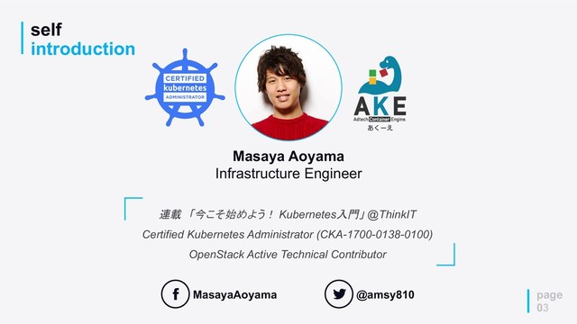 self
introduction
page
03
連載　「今こそ始めよう！ Kubernetes入門」 @ThinkIT
Certified Kubernetes Administrator (CKA-1700-0138-0100)
OpenStack Active Technical Contributor
Masaya Aoyama
Infrastructure Engineer
MasayaAoyama @amsy810
͋͘ʔ͑
