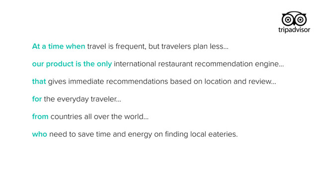 At a time when travel is frequent, but travelers plan less…
our product is the only international restaurant recommendation engine…
that gives immediate recommendations based on location and review…
for the everyday traveler…
from countries all over the world…
who need to save time and energy on ﬁnding local eateries.
