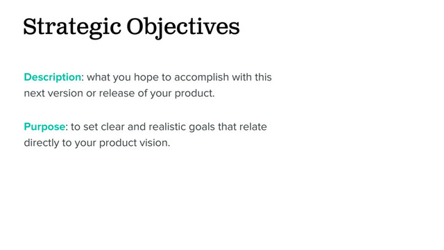 Strategic Objectives
Description: what you hope to accomplish with this
next version or release of your product.
Purpose: to set clear and realistic goals that relate
directly to your product vision.
