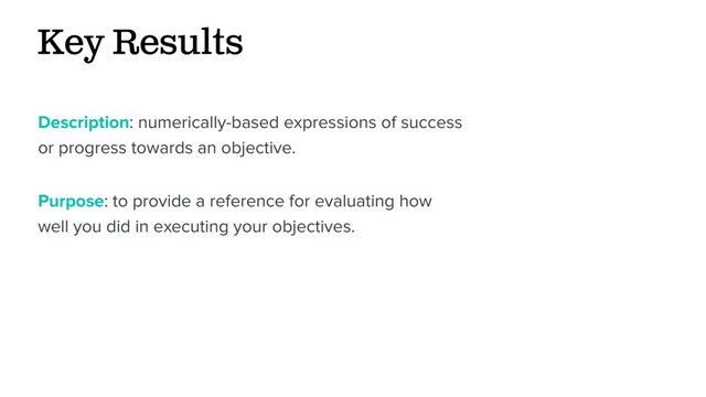 Key Results
Description: numerically-based expressions of success
or progress towards an objective.
Purpose: to provide a reference for evaluating how
well you did in executing your objectives.
