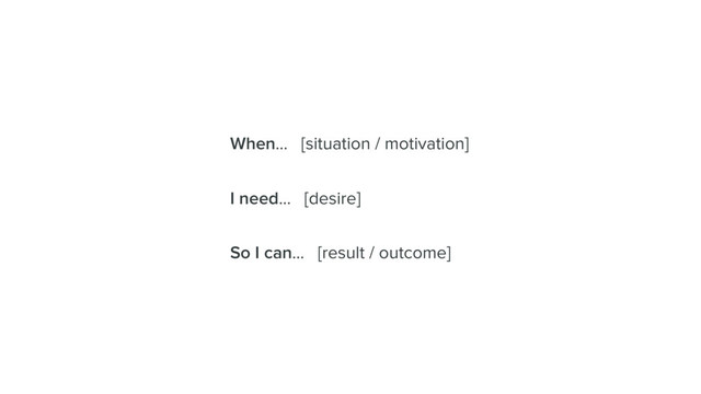 When… [situation / motivation]
I need… [desire]
So I can… [result / outcome]
