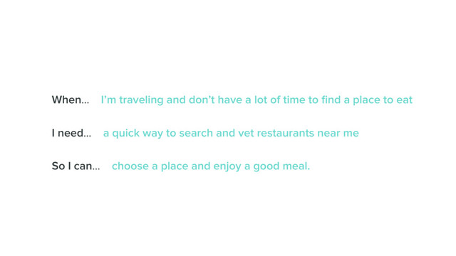 When… I’m traveling and don’t have a lot of time to ﬁnd a place to eat
I need… a quick way to search and vet restaurants near me
So I can… choose a place and enjoy a good meal.
