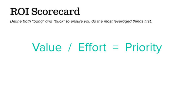 Value / Eﬀort = Priority
ROI Scorecard
Deﬁne both “bang” and “buck” to ensure you do the most leveraged things ﬁrst.
