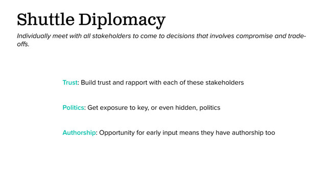 Shuttle Diplomacy
Individually meet with all stakeholders to come to decisions that involves compromise and trade-
oﬀs.
Authorship: Opportunity for early input means they have authorship too
Trust: Build trust and rapport with each of these stakeholders
Politics: Get exposure to key, or even hidden, politics
