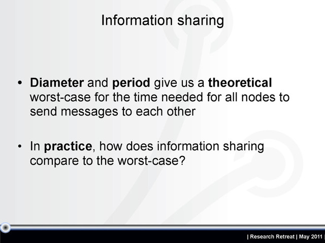 | Research Retreat | May 2011 |
• Diameter and period give us a theoretical
worst-case for the time needed for all nodes to
send messages to each other
• In practice, how does information sharing
compare to the worst-case?
Information sharing
