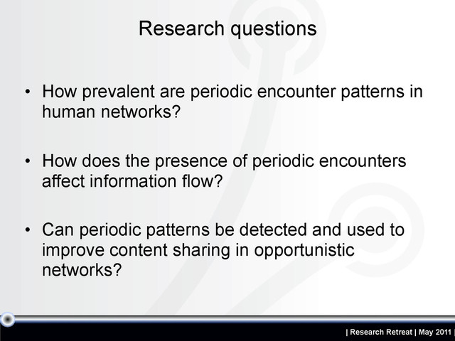 | Research Retreat | May 2011 |
• How prevalent are periodic encounter patterns in
human networks?
• How does the presence of periodic encounters
affect information flow?
• Can periodic patterns be detected and used to
improve content sharing in opportunistic
networks?
Research questions
