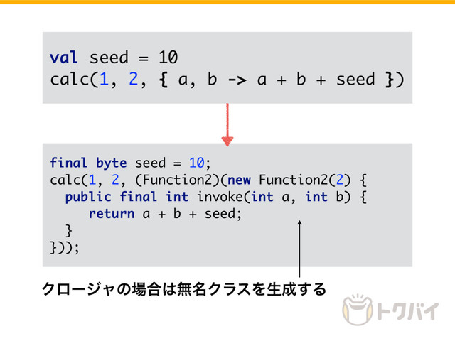 val seed = 10
calc(1, 2, { a, b -> a + b + seed })
final byte seed = 10;
calc(1, 2, (Function2)(new Function2(2) {
public final int invoke(int a, int b) {
return a + b + seed;
}
}));
Ϋϩʔδϟͷ৔߹͸ແ໊ΫϥεΛੜ੒͢Δ
