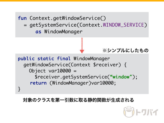 public static final WindowManager
getWindowService(Context $receiver) {
Object var10000 =
$receiver.getSystemService(“window"); 
return (WindowManager)var10000;
}
fun Context.getWindowService()
= getSystemService(Context.WINDOW_SERVICE)
as WindowManager
˞γϯϓϧʹͨ͠΋ͷ
ର৅ͷΫϥεΛୈҰҾ਺ʹऔΔ੩తؔ਺͕ੜ੒͞ΕΔ
