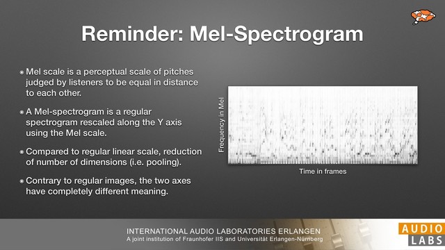 INTERNATIONAL AUDIO LABORATORIES ERLANGEN
A joint institution of Fraunhofer IIS and Universität Erlangen-Nürnberg
Reminder: Mel-Spectrogram
๏ Mel scale is a perceptual scale of pitches
judged by listeners to be equal in distance
to each other.
๏ A Mel-spectrogram is a regular
spectrogram rescaled along the Y axis
using the Mel scale.
๏ Compared to regular linear scale, reduction
of number of dimensions (i.e. pooling).
๏ Contrary to regular images, the two axes
have completely different meaning.
Frequency in Mel
Time in frames
