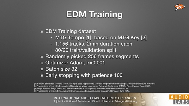 INTERNATIONAL AUDIO LABORATORIES ERLANGEN
A joint institution of Fraunhofer IIS and Universität Erlangen-Nürnberg
EDM Training
๏ EDM Training dataset
- MTG Tempo [1], based on MTG Key [2]
- 1,156 tracks, 2min duration each
- 80/20 train/validation split
๏ Randomly picked 256 frames segments
๏ Optimizer Adam, lr=0.001
๏ Batch size 32
๏ Early stopping with patience 100
[1] Hendrik Schreiber, Meinard Müller. A Single-Step Approach to Musical Tempo Estimation Using a Convolutional Neural Network. 
In Proceedings of the 19th International Society for Music Information Retrieval Conference (ISMIR), Paris, France, Sept. 2018. 
[2] Ángel Faraldo, Sergi Jordà, and Perfecto Herrera. A multi-proﬁle method for key estimation in EDM. 
In Proceedings of the AES International Conference on Semantic Audio, Erlangen, Germany, June 2017.
