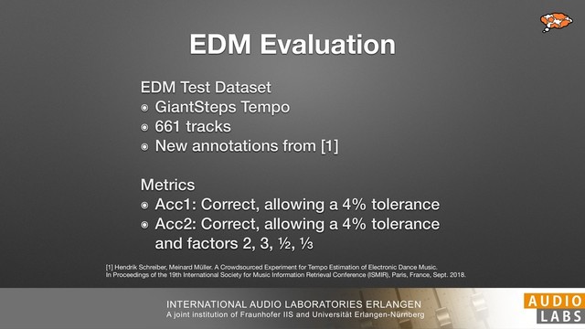 INTERNATIONAL AUDIO LABORATORIES ERLANGEN
A joint institution of Fraunhofer IIS and Universität Erlangen-Nürnberg
EDM Evaluation
EDM Test Dataset
๏ GiantSteps Tempo
๏ 661 tracks
๏ New annotations from [1]
 
Metrics
๏ Acc1: Correct, allowing a 4% tolerance
๏ Acc2: Correct, allowing a 4% tolerance 
and factors 2, 3, ½, ⅓
[1] Hendrik Schreiber, Meinard Müller. A Crowdsourced Experiment for Tempo Estimation of Electronic Dance Music. 
In Proceedings of the 19th International Society for Music Information Retrieval Conference (ISMIR), Paris, France, Sept. 2018.

