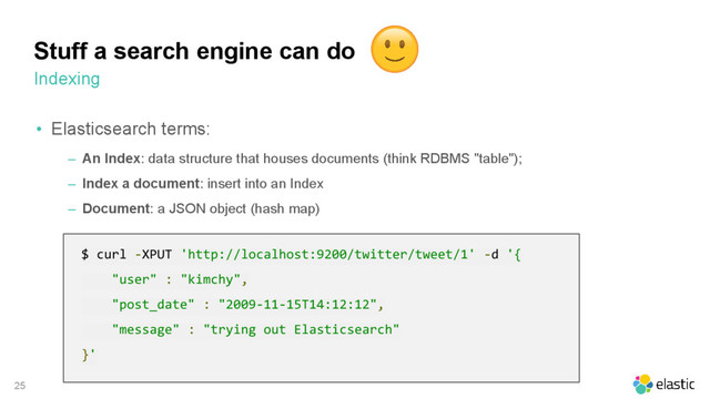 25
• Elasticsearch terms:
‒ An Index: data structure that houses documents (think RDBMS "table");
‒ Index a document: insert into an Index
‒ Document: a JSON object (hash map)
Stuff a search engine can do
Indexing
$ curl -XPUT 'http://localhost:9200/twitter/tweet/1' -d '{
"user" : "kimchy",
"post_date" : "2009-11-15T14:12:12",
"message" : "trying out Elasticsearch"
}'
