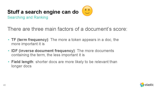 40
Stuff a search engine can do
There are three main factors of a document’s score:
• TF (term frequency): The more a token appears in a doc, the
more important it is
• IDF (inverse document frequency): The more documents
containing the term, the less important it is
• Field length: shorter docs are more likely to be relevant than
longer docs
Searching and Ranking
