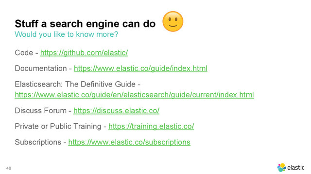 48
Code - https://github.com/elastic/
Documentation - https://www.elastic.co/guide/index.html
Elasticsearch: The Definitive Guide -
https://www.elastic.co/guide/en/elasticsearch/guide/current/index.html
Discuss Forum - https://discuss.elastic.co/
Private or Public Training - https://training.elastic.co/
Subscriptions - https://www.elastic.co/subscriptions
Stuff a search engine can do
Would you like to know more?
