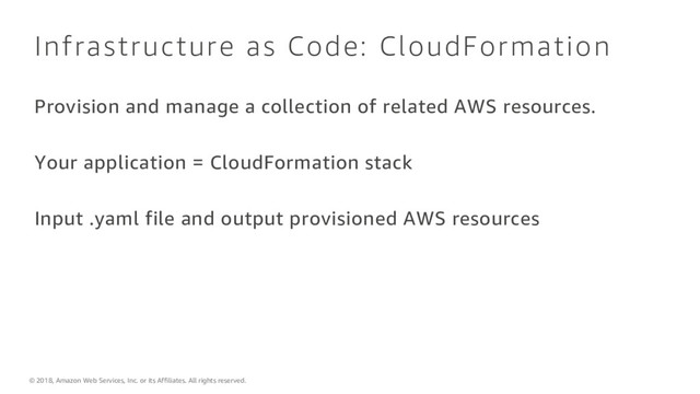 © 2018, Amazon Web Services, Inc. or its Affiliates. All rights reserved.
Infrastructure as Code: CloudFormation
Provision and manage a collection of related AWS resources.
Your application = CloudFormation stack
Input .yaml file and output provisioned AWS resources
