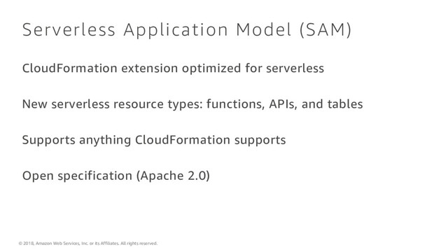 © 2018, Amazon Web Services, Inc. or its Affiliates. All rights reserved.
Serverless Application Model (SAM)
CloudFormation extension optimized for serverless
New serverless resource types: functions, APIs, and tables
Supports anything CloudFormation supports
Open specification (Apache 2.0)

