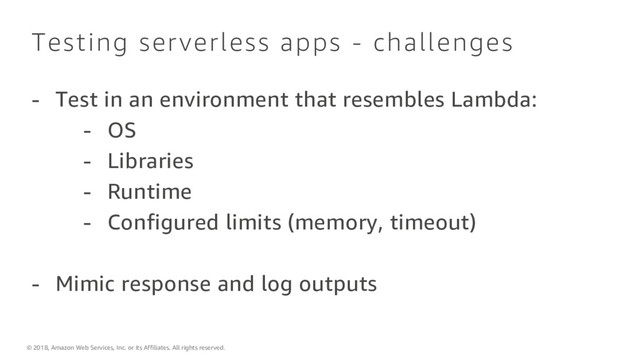 © 2018, Amazon Web Services, Inc. or its Affiliates. All rights reserved.
Testing serverless apps - challenges
- Test in an environment that resembles Lambda:
- OS
- Libraries
- Runtime
- Configured limits (memory, timeout)
- Mimic response and log outputs
