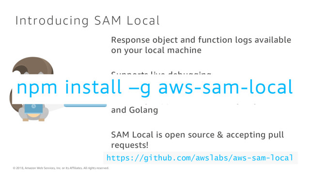 © 2018, Amazon Web Services, Inc. or its Affiliates. All rights reserved.
Introducing SAM Local
https://github.com/awslabs/aws-sam-local
Response object and function logs available
on your local machine
Supports live debugging
Currently supports Java, Node.js, Python
and Golang
SAM Local is open source & accepting pull
requests!
npm install –g aws-sam-local
